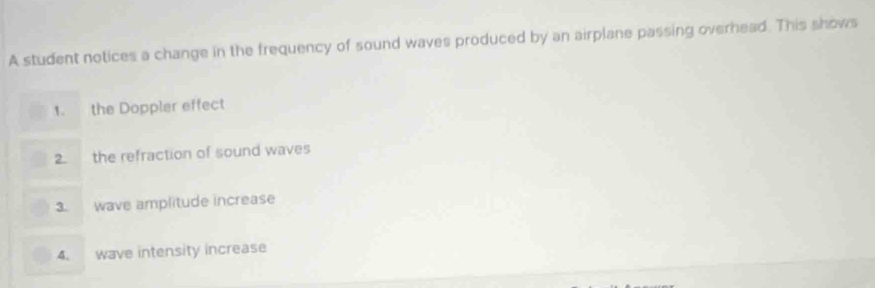 A student notices a change in the frequency of sound waves produced by an airplane passing overhead. This shows 
1. the Doppler effect 
2. the refraction of sound waves 
3. wave amplitude increase 
4. wave intensity increase