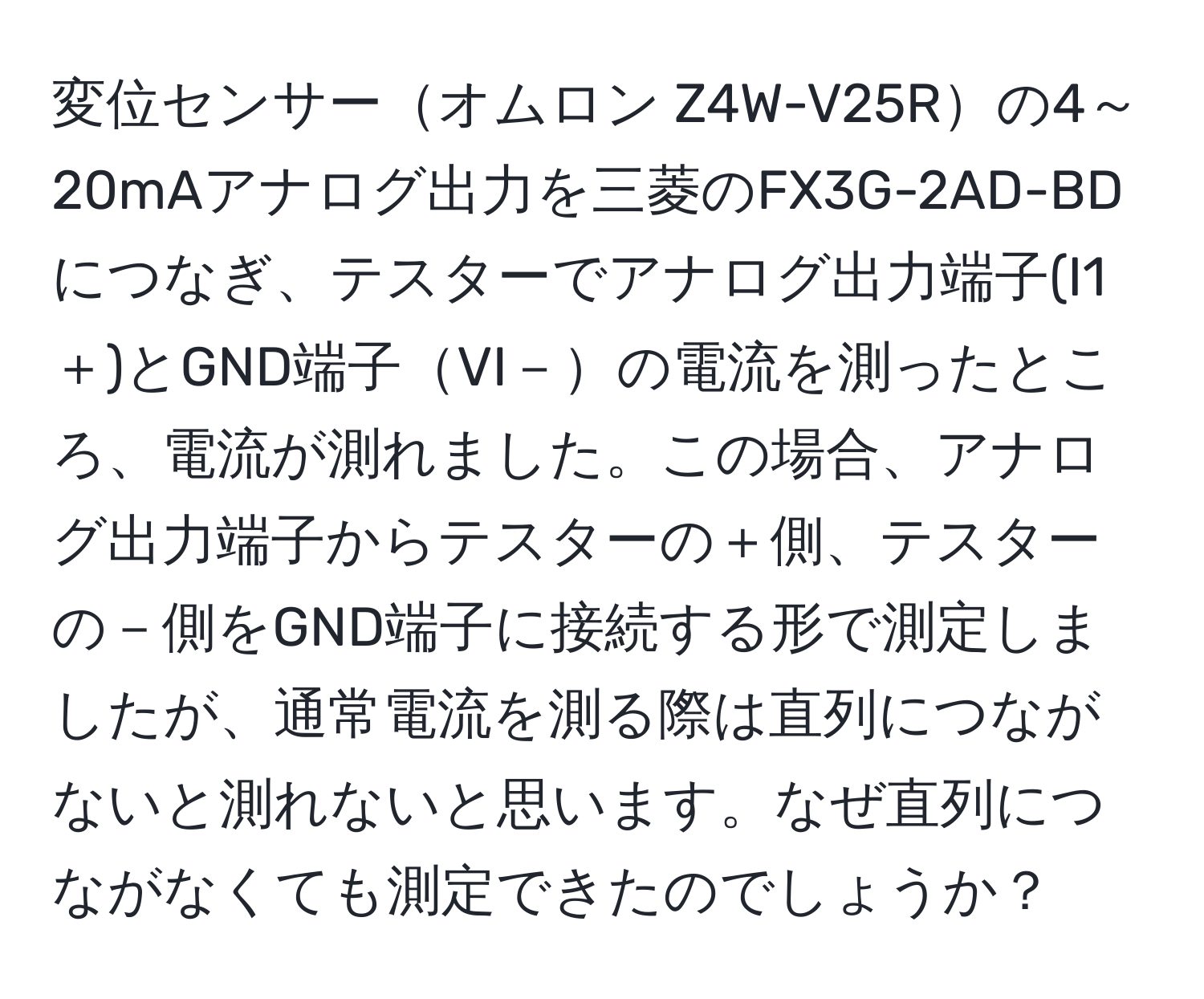 変位センサーオムロン Z4W-V25Rの4～20mAアナログ出力を三菱のFX3G-2AD-BDにつなぎ、テスターでアナログ出力端子(I1＋)とGND端子VI－の電流を測ったところ、電流が測れました。この場合、アナログ出力端子からテスターの＋側、テスターの－側をGND端子に接続する形で測定しましたが、通常電流を測る際は直列につながないと測れないと思います。なぜ直列につながなくても測定できたのでしょうか？