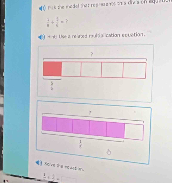 Pick the model that represents this division equation
 1/5 /  5/6 = ?
Hint: Use a related multiplication equation.
?
 1/5 
Solve the equation.
frac 1/ frac 5=□