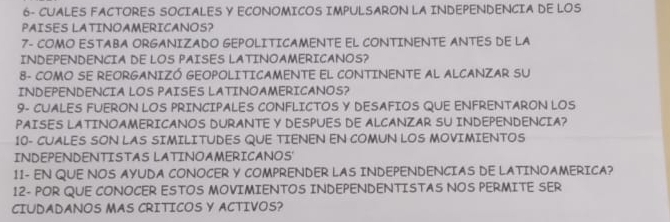 6- CUALES FACTORES SOCIALES Y ECONOMICOS IMPULSARON LA INDEPENDENCIA DE LOS 
PAISES LATINOAMERICANOS? 
7- COMO ESTABA ORGANIZADO GEPOLITICAMENTE EL CONTINENTE ANTES DE LA 
INDEPENDENCIA DE LOS PAISES LATINOAMERICANOS? 
8- COMO SE REORGANIZÓ GEOPOLITICAMENTE EL CONTINENTE AL ALCANZAR SU 
INDEPENDENCIA LOS PAISES LATINOAMERICANOS? 
9- CUALES FUERON LOS PRINCIPALES CONFLICTOS Y DESAFIOS QUE ENFRENTARON LOS 
PAISES LATINOAMERICANOS DURANTE Y DESPUES DE ALCANZAR SU INDEPENDENCIA? 
10- CUALES SON LAS SIMILITUDES QUE TIENEN EN COMUN LOS MOVIMIENTOS 
INDEPENDENTISTAS LATINOAMERICANOS' 
11- EN QUE NOS AYUDA CONOCER Y COMPRENDER LAS INDEPENDENCIAS DE LATINOAMERICA? 
12- POR QUE CONOCER ESTOS MOVIMIENTOS INDEPENDENTISTAS NOS PERMITE SER 
CIUDADANOS MAS CRITICOS Y ACTIVOS?