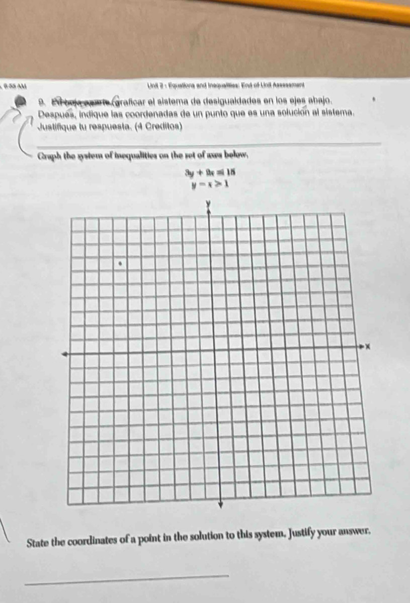 6-55 AM Unil 2 - Equations and inequalities: End of Unil Assessment
9. Ed boja apate (graficar el sistema de desigualdades en los ejes abajo.
Después, indique las coordenadas de un punto que es una solución al sistema.
Justifique tu respuesta. (4 Creditos)
Graph the system of inequalities on the set of axes below,
3y+9x=18
y=x>1
State the coordinates of a point in the solution to this system. Justify your answer,
_