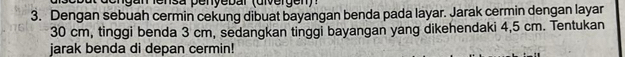 eng an le nsa penyebar (dver gen) 
3. Dengan sebuah cermin cekung dibuat bayangan benda pada layar. Jarak cermin dengan layar
30 cm, tinggi benda 3 cm, sedangkan tinggi bayangan yang dikehendaki 4,5 cm. Tentukan 
jarak benda di depan cermin!