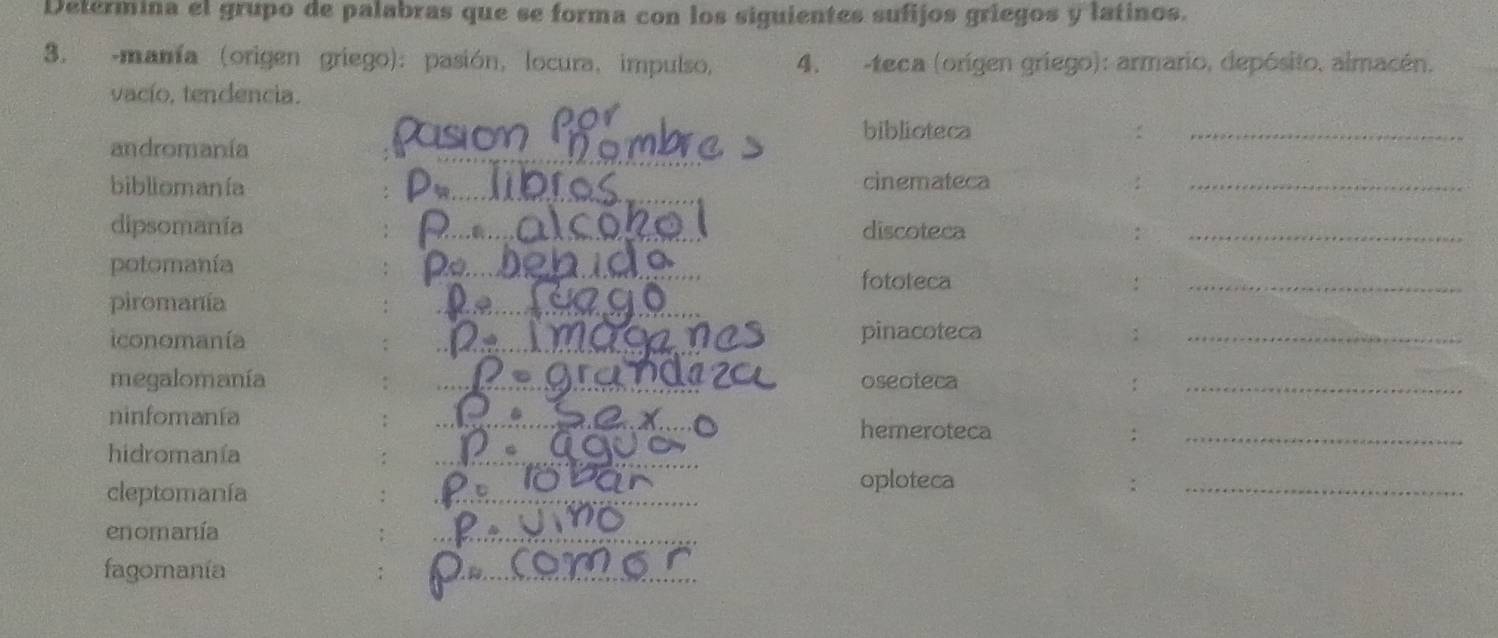 Determina el grupo de palabras que se forma con los siguientes sufijos griegos y latinos. 
3. -manía (origen griego): pasión, locura, impulso, 4, -teca (origen griego): armario, depósito, almacén. 
vacío, tendencia. 
_ 
biblioteca :_ 
andromanía 
bibliomanía Pw_ cinemateca :_ 
dipsomanía _discoteca :_ 
potomanía Po_ 
fototeca :_ 
piromanía 
_ 
iconomanía _pinacoteca_ 
megalomanía _oseoteca :_ 
ninfomanía 
_ 
hemeroteca :_ 
hidromanía 
_ 
oploteca 
cleptomanía _:_ 
enomanía 
_ 
fagomania 
_