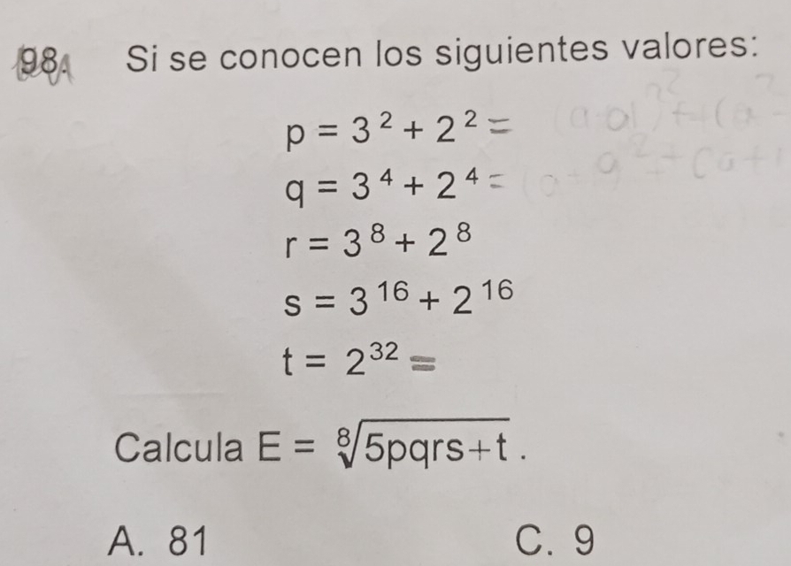 Si se conocen los siguientes valores:
p=3^2+2^2
q=3^4+2^4
r=3^8+2^8
s=3^(16)+2^(16)
t=2^(32)=
Calcula E=sqrt[8](5pqrs+t).
A. 81 C. 9