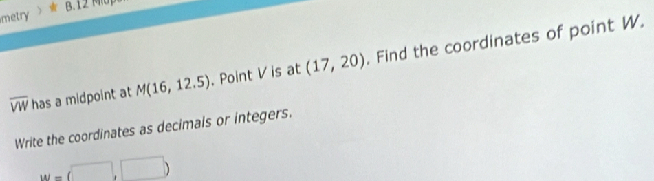 metry B. 12 Miup
overline VW has a midpoint at M(16,12.5). Point V is at (17,20). Find the coordinates of point W. 
Write the coordinates as decimals or integers.
W=(□ ,□ )