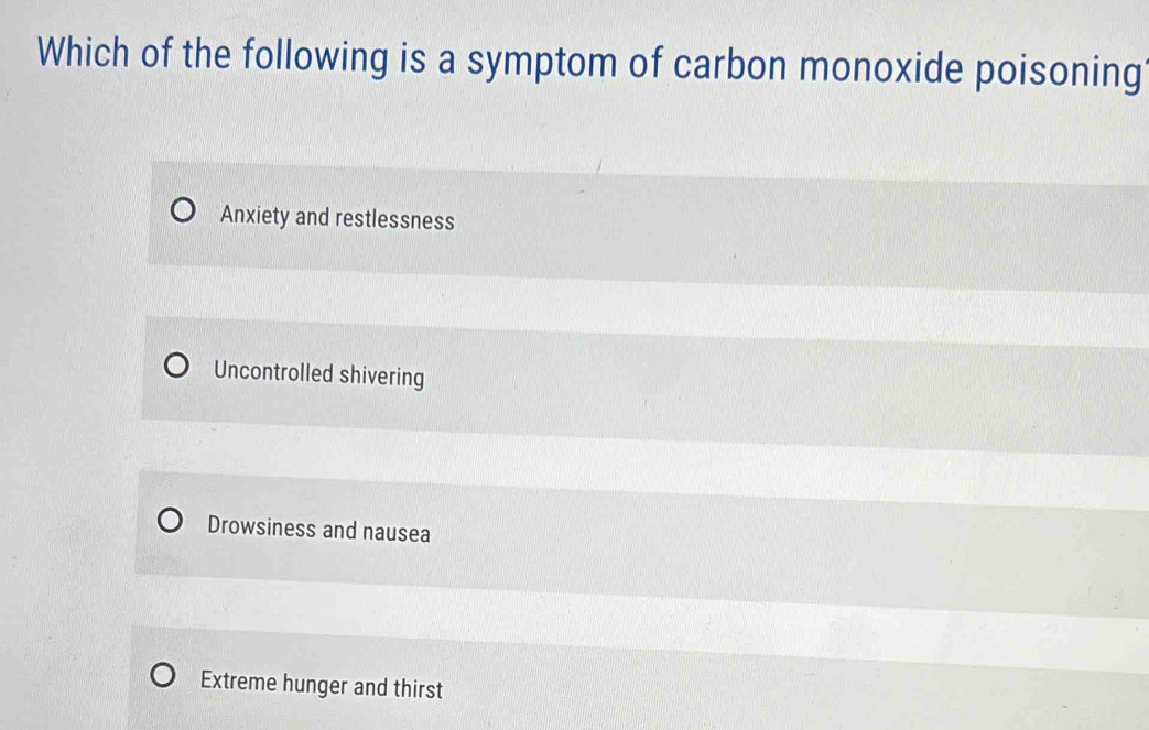 Which of the following is a symptom of carbon monoxide poisoning
Anxiety and restlessness
Uncontrolled shivering
Drowsiness and nausea
Extreme hunger and thirst