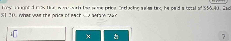 Españo 
Trey bought 4 CDs that were each the same price. Including sales tax, he paid a total of $56.40. Eac
$1.30. What was the price of each CD before tax? 
× 
?