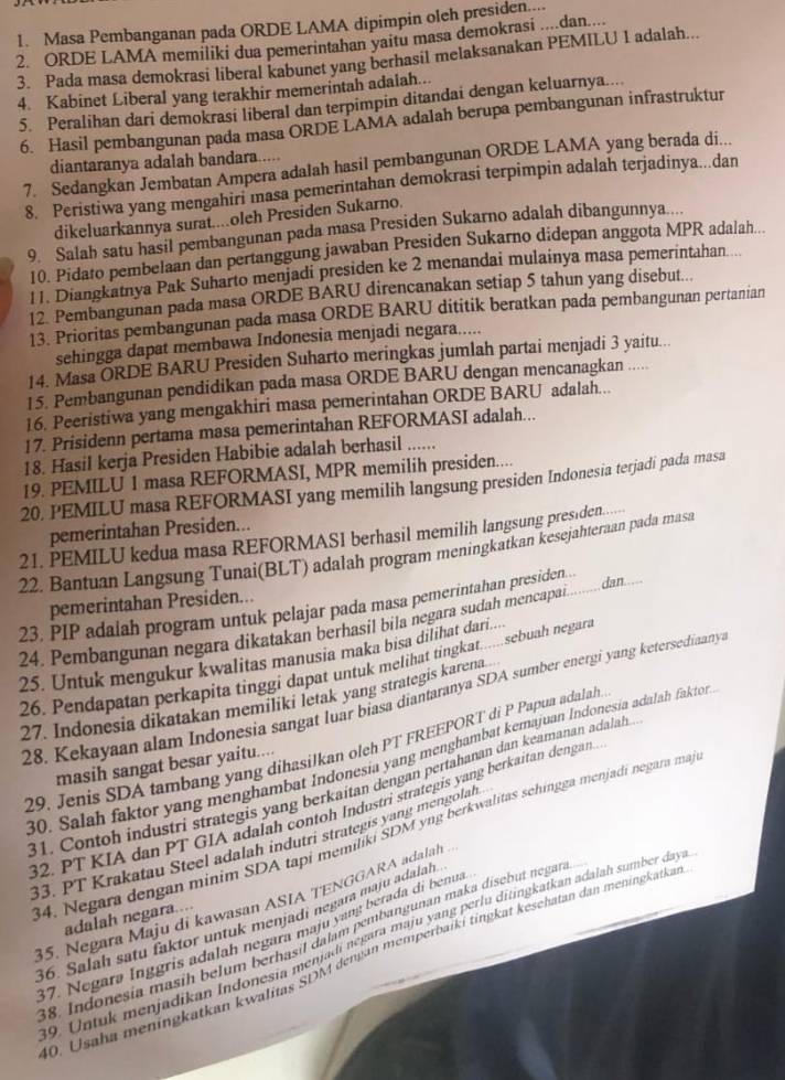 Masa Pembanganan pada ORDE LAMA dipimpin oleh presiden..
2. ORDE LAMA memiliki dua pemerintahan yaitu masa demokrasi ...dan....
3. Pada masa demokrasi liberal kabunet yang berhasil melaksanakan PEMILU I adalah...
4. Kabinet Liberal yang terakhir memerintah adalah...
5. Peralihan dari demokrasi liberal dan terpimpin ditandai dengan keluarnya....
6. Hasil pembangunan pada masa ORDE LAMA adalah berupa pembangunan infrastruktur
diantaranya adalah bandara.....
7. Sedangkan Jembatan Ampera adalah hasil pembangunan ORDE LAMA yang berada di...
8. Peristiwa yang mengahiri masa pemerintahan demokrasi terpimpin adalah terjadinya...dan
dikeluarkannya surat....oleh Presiden Sukarno.
9. Salah satu hasil pembangunan pada masa Presiden Sukarno adalah dibangunnya....
10. Pidato pembelaan dan pertanggung jawaban Presiden Sukarno didepan anggota MPR adalah...
11. Diangkatnya Pak Suharto menjadi presiden ke 2 menandai mulainya masa pemerintahan...
12 Pembangunan pada masa ORDE BARU direncanakan setiap 5 tahun yang disebut...
13. Prioritas pembangunan pada masa ORDE BARU dititik beratkan pada pembangunan pertanian
sehingga dapat membawa Indonesia menjadi negara.....
14. Masa ORDE BARU Presiden Suharto meringkas jumlah partai menjadi 3 yaitu...
15. Pembangunan pendidikan pada masa ORDE BARU dengan mencanagkan .....
16. Peeristiwa yang mengakhiri masa pemerintahan ORDE BARU adalah...
17. Prisidenn pertama masa pemerintahan REFORMASI adalah...
18. Hasil kerja Presiden Habibie adalah berhasil ......
19. PEMILU 1 masa REFORMASI, MPR memilih presiden....
20, PEMILU masa REFORMASI yang memilih langsung presiden Indonesia terjadi pada masa
pemerintahan Presiden...
21. PEMILU kedua masa REFORMASI berhasil memilih langsung presiden
22. Bantuan Langsung Tunai(BLT) adalah program meningkatkan kesejahteraan pada masa
pemerintahan Presiden...
23. PIP adalah program untuk pelajar pada masa pemerintahan presiden dan ....
24. Pembangunan negara dikatakan berhasil bila negara sudah mencapai
25. Untuk mengukur kwalitas manusia maka bisa dilihat dari....
26. Pendapatan perkapita tinggi dapat untuk melihat tingkat......sebuah negara
28. Kekayaan alam Indonesia sangat luar biasa diantaranya SDA sumber energi yang ketersediaany
27. Indonesia dikatakan memiliki letak yang strategis karena..
29. Jenis SDA tambang yang dihasilkan oleh PT FREEPORT di P Papua adalah.
30. Salah faktor yang menghambat Indonesia yang menghambat kemajuan Indonesia adalah faktor
masih sangat besar yaitu....
31. Contoh industri strategis yang berkaítan dengan pertahanan dan keamanan adalah
32, PT KIA dan PT GIA adalah contoh Industri strategis yang berkaitan dengan
34, Negara dengan minim SDA tapi memiliki SDM yng berkwalitas sehingga menjadi negara maj
33. PT Krakatau Steel adalah indutri strategis yang mengolah
35. Negara Maju di kawasan ASIA TENGGARA adalah .
adalah negara....
36. Salah satu faktor untuk menjadi negara maju adalah
37. Negara Inggris adalah negara maju yang berada di benua
38. Indonesia masih belum berhasil dalam pembangunan maka disebut negara
9. Untuk menjadikan Indonesta menjadi negara maju yang perlu ditingkatkan adalah sumber daya
0. Usaha meningkatkan kwalitas SDM denjan memperbaïki tingkat kesehatan dan meningkatkan