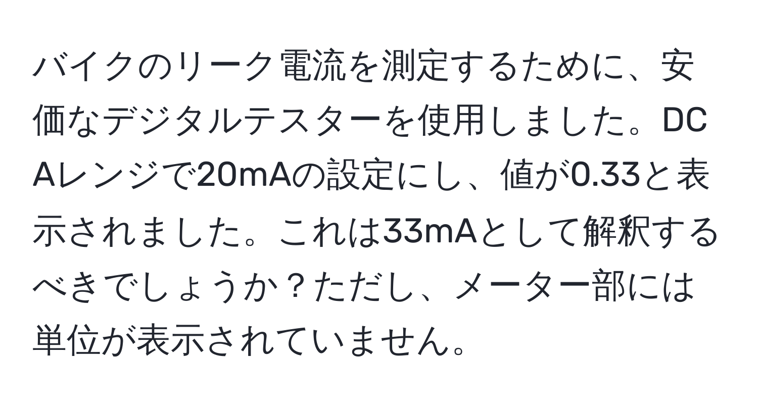 バイクのリーク電流を測定するために、安価なデジタルテスターを使用しました。DC Aレンジで20mAの設定にし、値が0.33と表示されました。これは33mAとして解釈するべきでしょうか？ただし、メーター部には単位が表示されていません。