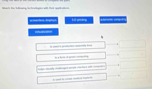 Match the following technologies with their applications.
screenless displays 3-D printing autonomic computing
virtualization
is used in production assembly lines
is a form of green computing
helps visually challenged people intertace with computers.
is used to create medical implants.