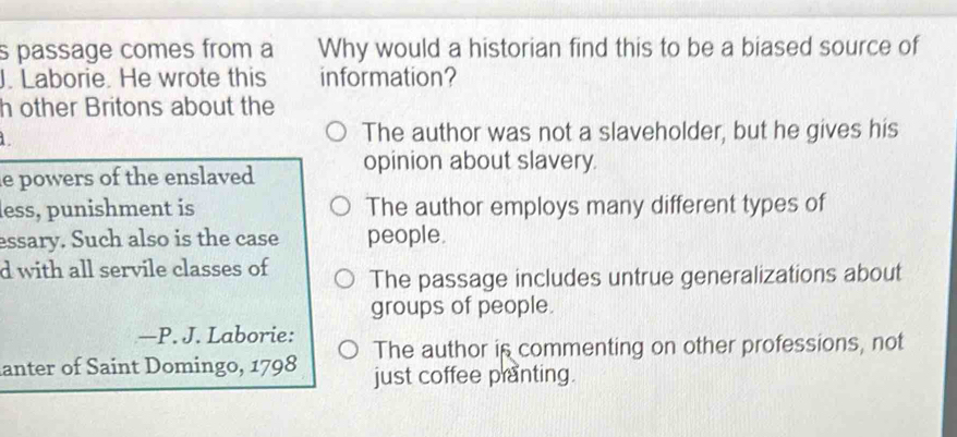 passage comes from a Why would a historian find this to be a biased source of
J. Laborie. He wrote this information?
h other Britons about the
The author was not a slaveholder, but he gives his
le powers of the enslaved opinion about slavery.
less, punishment is The author employs many different types of
essary. Such also is the case people.
d with all servile classes of The passage includes untrue generalizations about
groups of people.
—P. J. Laborie:
anter of Saint Domingo, 1798 The author is commenting on other professions, not
just coffee pranting.