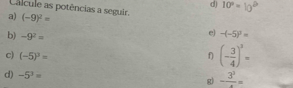 10^9=
Calcule as potências a seguir. 
a) (-9)^2=
e) 
b) -9^2= -(-5)^3=
c) (-5)^3= f) (- 3/4 )^3=
d) -5^3= g) - 3^3/4 =