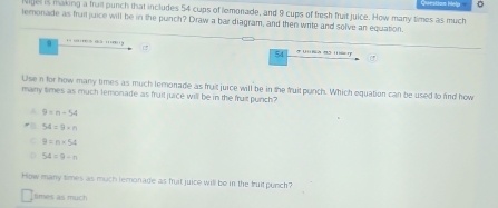 Nitjel is making a frail punch that includes 54 cups of lemonade, and 9 cups of fresh fruit juice. How many times as much Questian Help 。
lemonade as fruil juice will be in the punch? Draw a bar diagram, and then write and solve an equation.
0 . ''
54
Use n for how many times as much lemonade as fruit jurce will be in the fruit punch. Which equation can be used to find how
many times as much lemonade as fruil juice will be in the fruit punch"
A 9=n-54
54=9* n
9=n=54
54=9-n
How many times as much lemonade as fruit juice will be in the fruit punch?
times as much