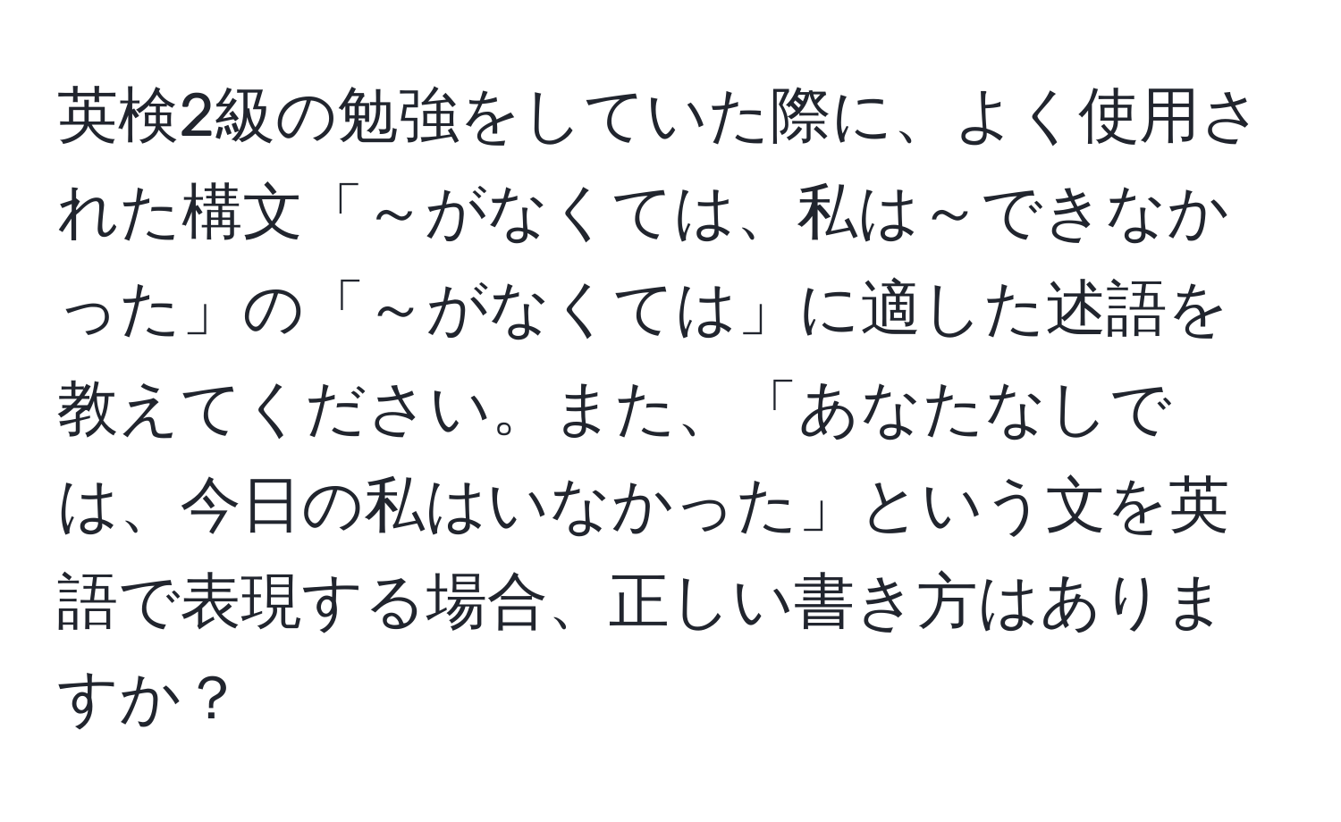 英検2級の勉強をしていた際に、よく使用された構文「～がなくては、私は～できなかった」の「～がなくては」に適した述語を教えてください。また、「あなたなしでは、今日の私はいなかった」という文を英語で表現する場合、正しい書き方はありますか？