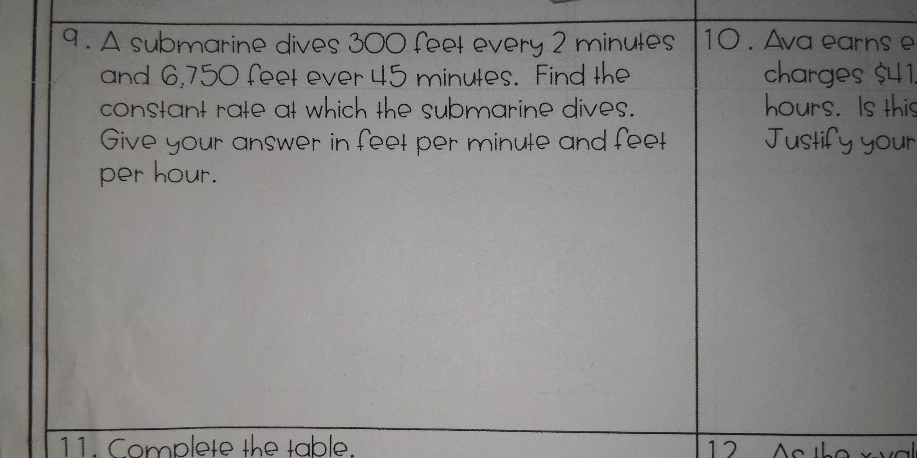 9 . A submarine dives 300 feel every 2 minules 10 . Ava earns e 
and 6,750 feet ever 45 minutes. Find the charges $41
constant rate at which the submarine dives. hou s. Is this 
Give your answer in feel per minule and feel 
A 
per hour. 
11. Complete the table. 12