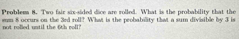 Problem 8. Two fair six-sided dice are rolled. What is the probability that the 
sum 8 occurs on the 3rd roll? What is the probability that a sum divisible by 3 is 
not rolled until the 6th roll?