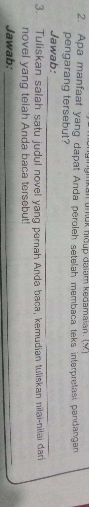 ginkan untük hidup đalam kedamaian. (M) 
2. Apa manfaat yang dapat Anda peroleh setelah membaca teks interpretasi pandangan 
pengarang tersebut? 
Jawab:_ 
3. Tuliskan salah satu judul novel yang pernah Anda baca, kemudian tuliskan nilai-nilai dari 
novel yang telah Anda baca tersebut! 
Jawab:_