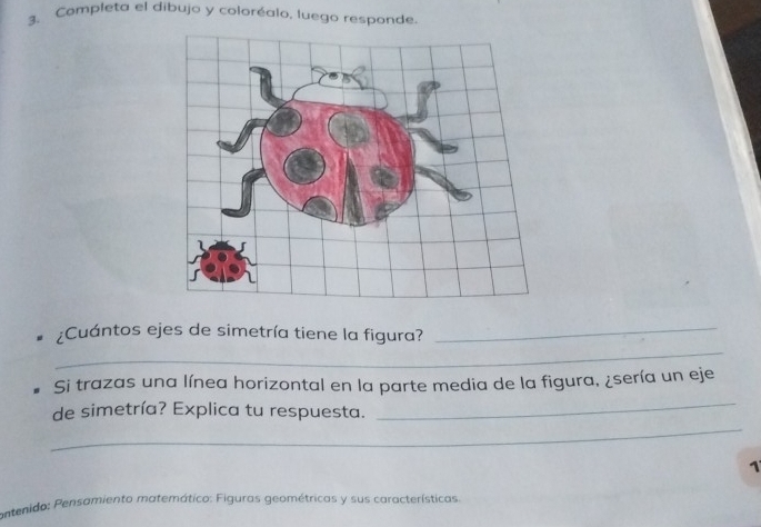 Completa el dibujo y coloréalo, luego responde 
_ 
;Cuántos ejes de simetría tiene la figura? 
_ 
_ 
Si trazas una línea horizontal en la parte media de la figura, ¿sería un eje 
_ 
de simetría? Explica tu respuesta. 
1 
ontenido: Pensamiento matemático: Figuras geométricas y sus características.