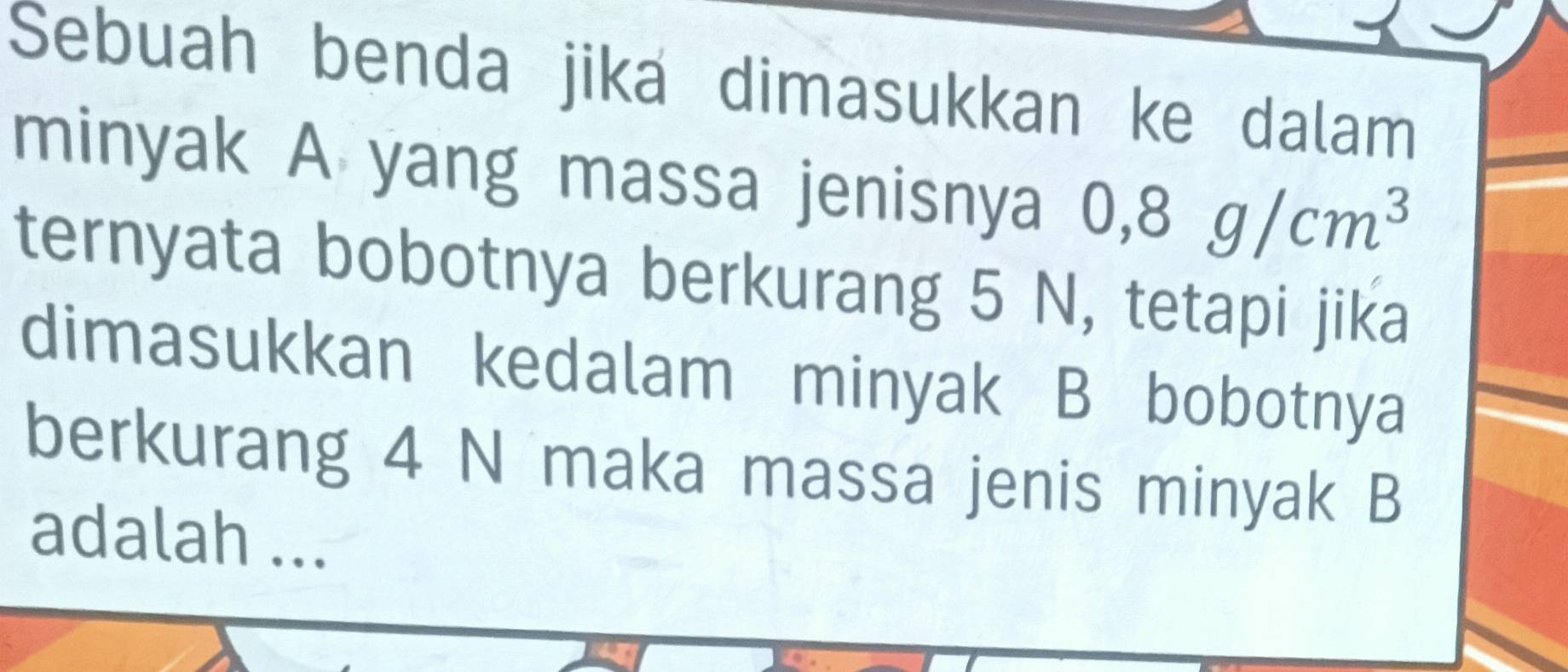 Sebuah benda jika dimasukkan ke dalam 
minyak A yang massa jenisnya 0,8g/cm^3
ternyata bobotnya berkurang 5 N, tetapi jika 
dimasukkan kedalam minyak B bobotnya 
berkurang 4 N maka massa jenis minyak B 
adalah ...