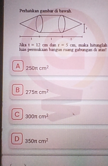 Perhatikan gambar di bawah
Jika t=12cm dan r=5cm , maka hitunglah
luas permukaan bangun ruang gabungan di atas!
A 250π cm^2
B 275π cm^2
C 300π cm^2
D 350π cm^2