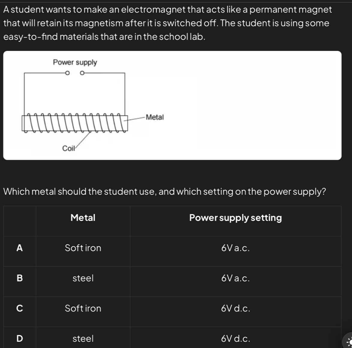 A student wants to make an electromagnet that acts like a permanent magnet
that will retain its magnetism after it is switched off. The student is using some
easy-to-find materials that are in the school lab.
Which metal should the student use, and which setting on the power supply?
Metal Power supply setting
A Softiron 6V a.c.
B steel 6V a.c.
C Soft iron 6V d.c.
steel 6V d.c.