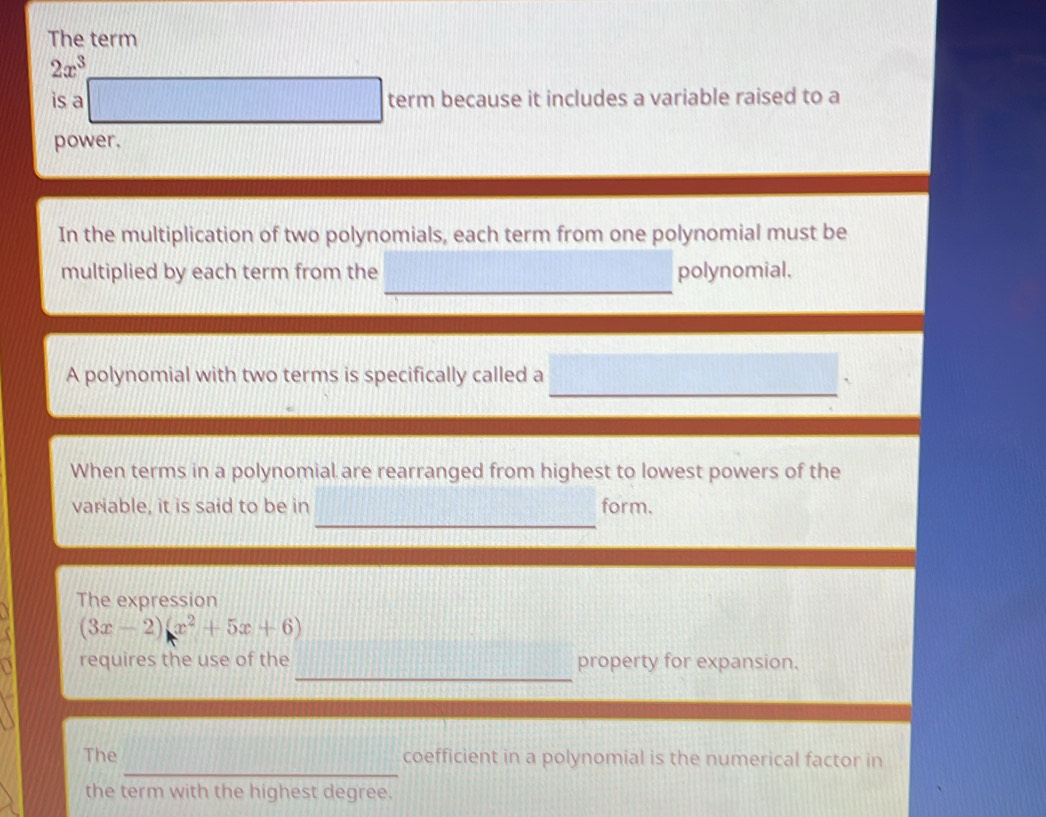 The term
2x^3
is a d=frac  term because it includes a variable raised to a 
power. 
In the multiplication of two polynomials, each term from one polynomial must be 
_ 
multiplied by each term from the polynomial. 
A polynomial with two terms is specifically called a 
When terms in a polynomial are rearranged from highest to lowest powers of the 
_ 
variable, it is said to be in form. 
The expression
(3x-2)(x^2+5x+6)
_ 
requires the use of the property for expansion. 
_ 
The coefficient in a polynomial is the numerical factor in 
the term with the highest degree.