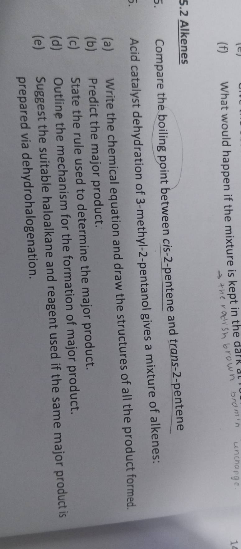 What would happen if the mixture is kept in the dark a 
1 
5. 2 Alkenes 
5. Compare the boiling point between cis -2 -pentene and trans -2 -pentene 
5. Acid catalyst dehydration of 3 -methyl -2 -pentanol gives a mixture of alkenes: 
(a) Write the chemical equation and draw the structures of all the product formed. 
(b) Predict the major product. 
(c) State the rule used to determine the major product. 
(d) Outline the mechanism for the formation of major product. 
(e) Suggest the suitable haloalkane and reagent used if the same major product is 
prepared via dehydrohalogenation.