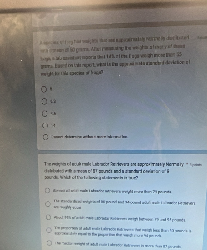 A esecies of tng has weights that are approximately Normally distributed
with a meen of 50 grams. After measuring the weights of many of these
froga, a lab assistant reports that 14% of the frogs weigh more than 55
grams. Based on this report, what is the approximate standard deviation of
weight for this species of frogs?
5
6.2
4.6
14
Cannot determine without more information.
The weights of adult male Labrador Retrievers are approximately Normally * 3 points
distributed with a mean of 87 pounds and a standard deviation of 8
pounds. Which of the following statements is true?
Almost all adult male Labrador retrievers weight more than 79 pounds.
The standardized weights of 80-pound and 94-pound adult male Labrador Retrievers
are roughly equal
About 95% of adult male Labrador Retrievers weigh between 79 and 95 pounds.
The proportion of adult male Labrador Retrievers that weigh less than 80 pounds is
approximately equal to the proportion that weigh more 94 pounds.
The median weight of adult male Labrador Retrievers is more than 87 pounds.
