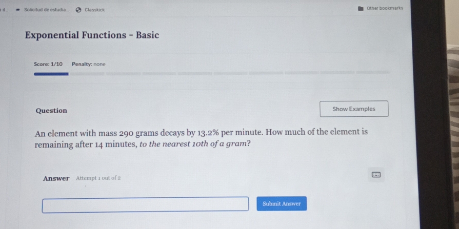 Solicitud de estudia Classkick Other bookmarks 
Exponential Functions - Basic 
Score: 1/10 Penalty: none 
Question Show Examples 
An element with mass 290 grams decays by 13.2% per minute. How much of the element is 
remaining after 14 minutes, to the nearest 10th of a gram? 
Answer Attempt 1 out of 2 
Submit Answer