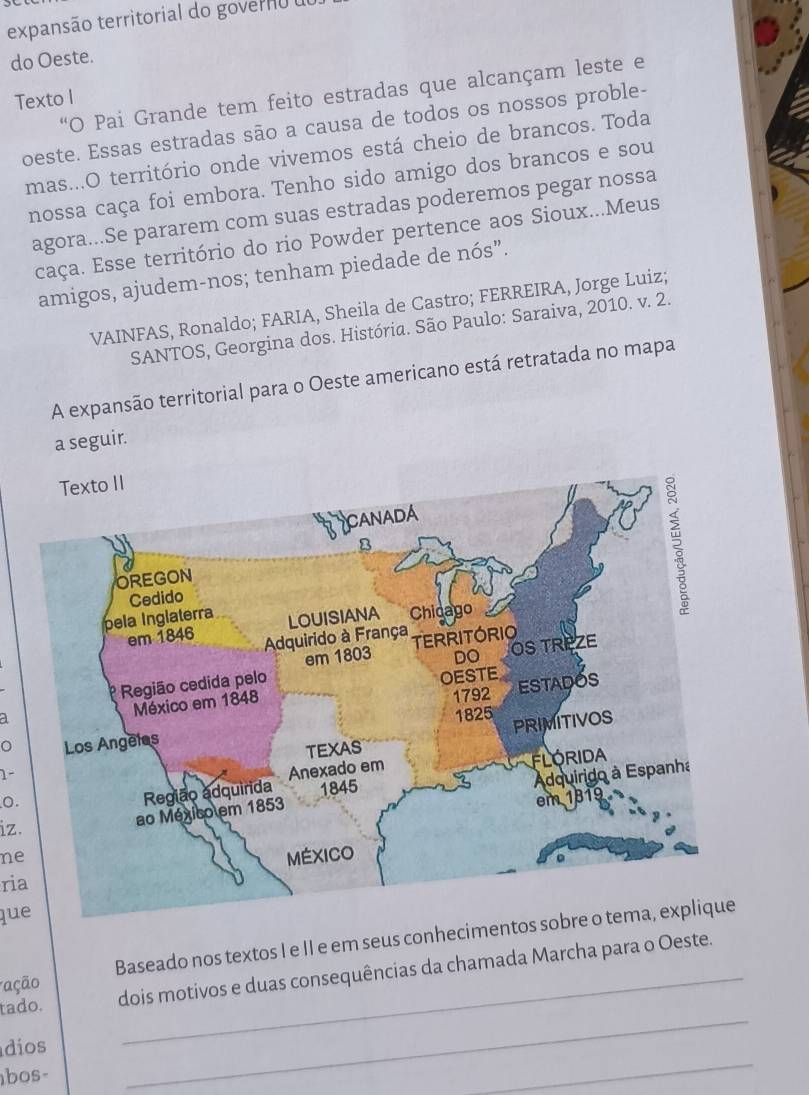 expansão territorial do governo o 
do Oeste. 
“O Pai Grande tem feito estradas que alcançam leste e 
Texto I 
oeste. Essas estradas são a causa de todos os nossos proble- 
mas...O território onde vivemos está cheio de brancos. Toda 
nossa caça foi embora. Tenho sido amigo dos brancos e sou 
agora...Se pararem com suas estradas poderemos pegar nossa 
caça. Esse território do rio Powder pertence aos Sioux...Meus 
amigos, ajudem-nos; tenham piedade de nós”. 
VAINFAS, Ronaldo; FARIA, Sheila de Castro; FERREIRA, Jorge Luiz; 
SANTOS, Georgina dos. História. São Paulo: Saraiva, 2010. v. 2. 
A expansão territorial para o Oeste americano está retratada no mapa 
a seguir. 
。 
1- 
0. 
iz. 
ne 
ria 
que 
ação Baseado nos textos I e II e em seus conhecimentos 
tado. dois motivos e duas consequências da chamada Marcha para o Oeste. 
_ 
dios 
bos- 
_