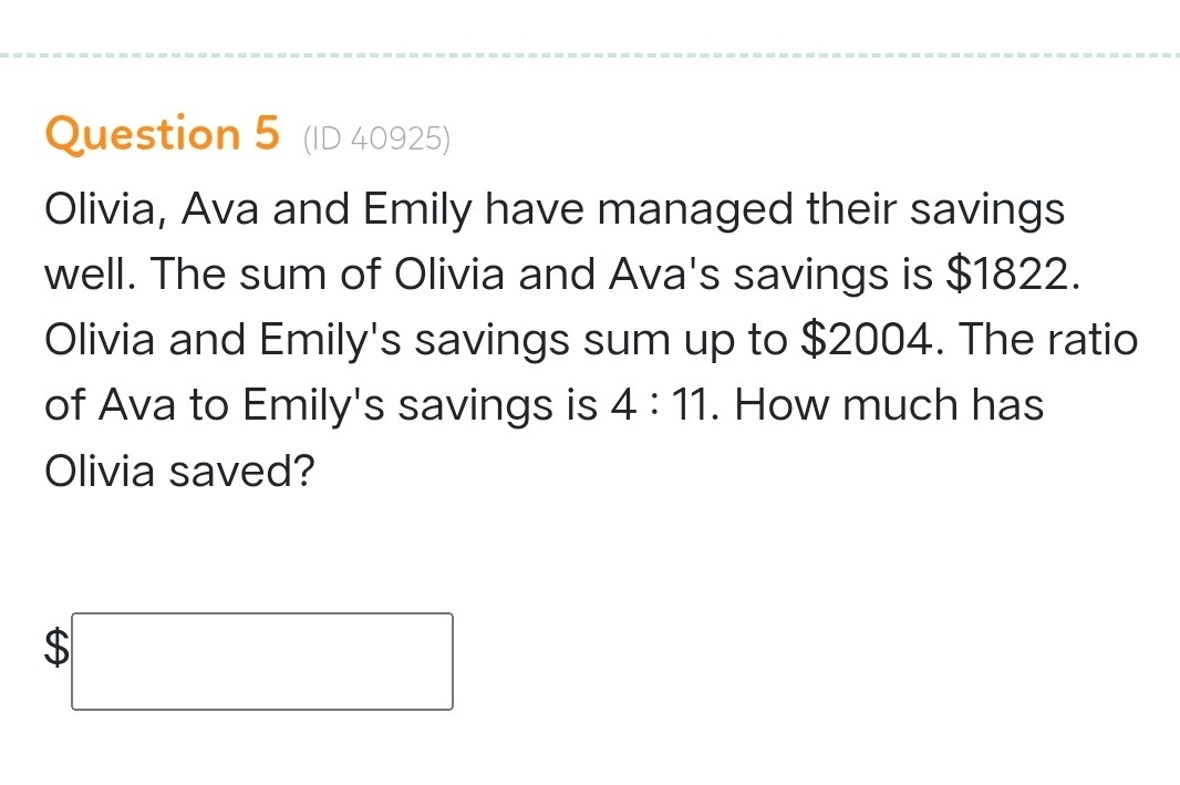 (ID 40925) 
Olivia, Ava and Emily have managed their savings 
well. The sum of Olivia and Ava's savings is $1822. 
Olivia and Emily's savings sum up to $2004. The ratio 
of Ava to Emily's savings is 4:11. How much has 
Olivia saved?
$□