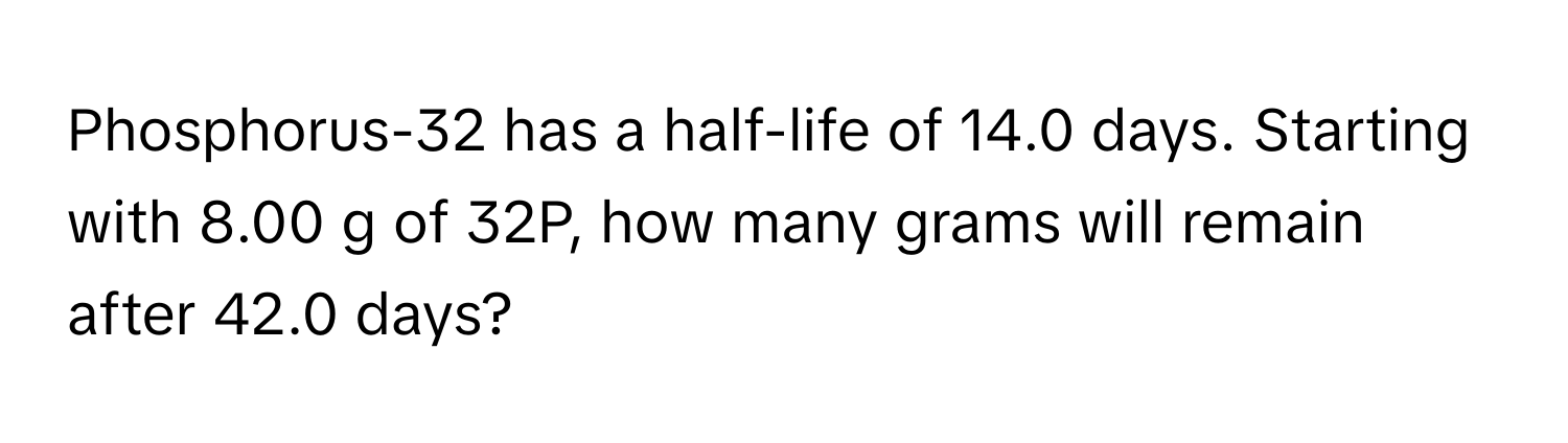 Phosphorus-32 has a half-life of 14.0 days. Starting with 8.00 g of 32P, how many grams will remain after 42.0 days?