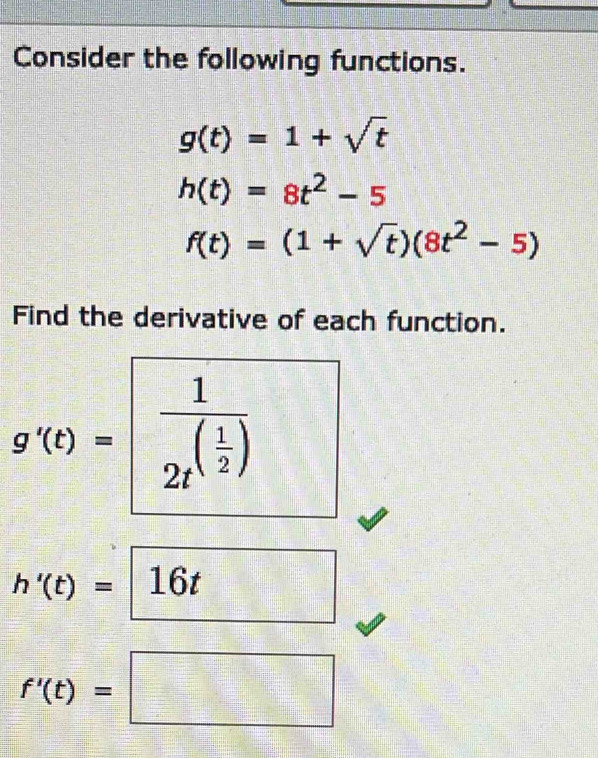 Consider the following functions.
g(t)=1+sqrt(t)
h(t)=8t^2-5
f(t)=(1+sqrt(t))(8t^2-5)
Find the derivative of each function.
g'(t)=frac 12t^((frac 1)2)
h'(t)=□ 16t
f'(t)=□