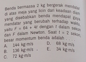 Benda bermassa 2 kg bergerak mendatar
di atas meja yang licin dari keadaan diam
yang disebabkan benda mendapat gaya 
mendatar yang berubah terhadap waktu.
yaitu F=64+4t dengan t dalam sekon
dan F dalam Newton. Saat t=2 sekon,
besar momentum benda adalah , . . .
A. 144 kg·m/s D. 68 kg·m/s
B. 136 kg·m/s. E. 34 kg·m/s
C. 72 kg·m/s