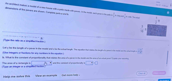 Ort 27 - 1158 === 
An architect makes a model of a new house with a patio made with pavers. In the model, each paver in the patio is  2/3  in, long and  1/4  in, wide. The actual  1/2 ft
dimensions of the pavers are shown. Complete parts a and b
 3/16 ft
9 
(Type the ratio as a simplified fraction.) 
Let y be the length of a paver in the model and x be the actual length. The equation that relates the length of a paver in the model and the actual length is y= 1/9 x
(Use integers or fractions for any numbers in the equation.) 
b. What is the constant of proportionality that relates the area of a paver in the model and the area of an actual paver? Explain your reasoning 
The area of a rectangle is □ and the constant of proportionality is □°□°
(Type an integer or a simplified fraction.) 
Help me solve this View an example Get more help - Clear all Clutá em