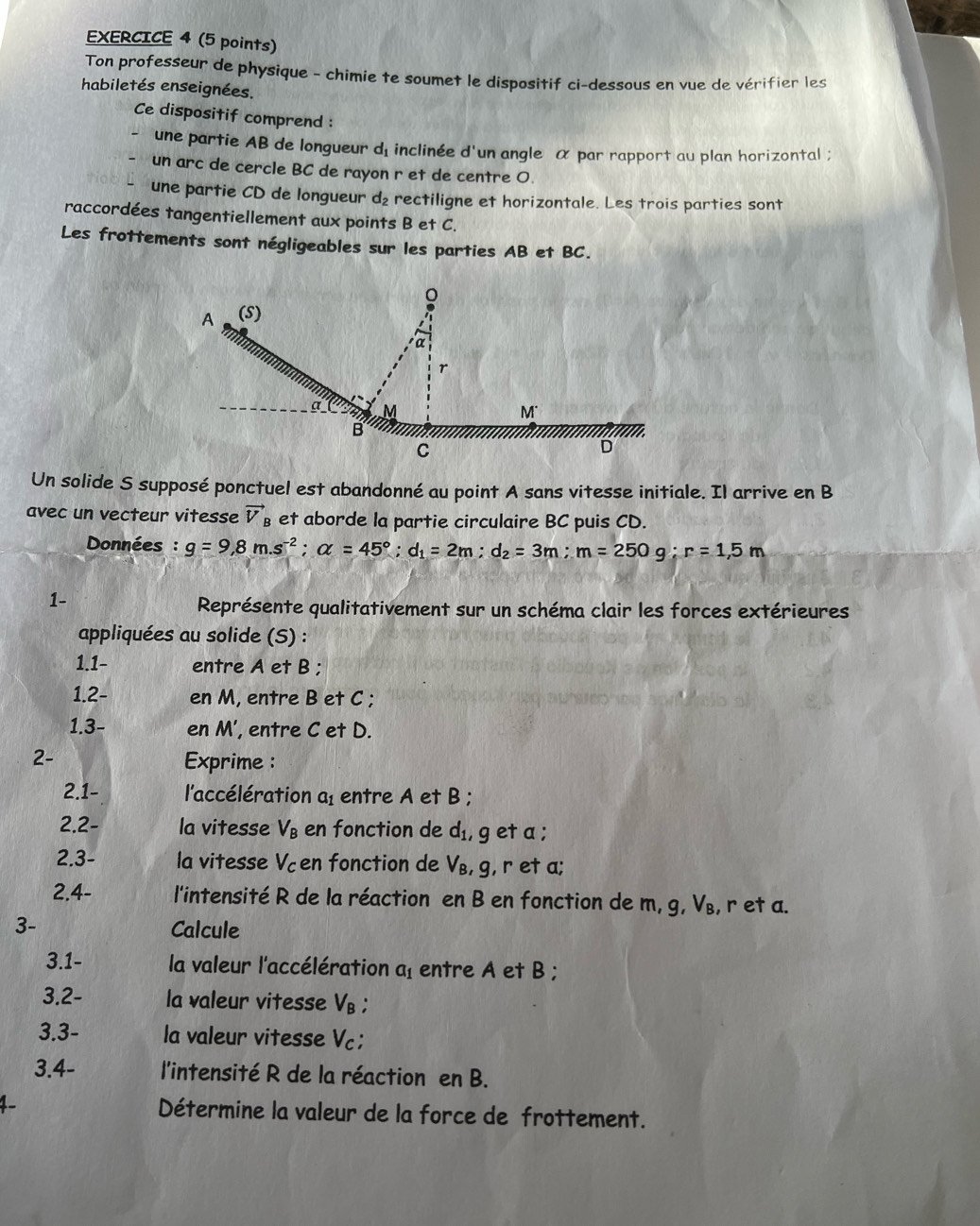 Ton professeur de physique - chimie te soumet le dispositif ci-dessous en vue de vérifier les
habiletés enseignées.
Ce dispositif comprend :
une partie AB de longueur dé inclinée d'un angle α par rapport au plan horizontal ;
un arc de cercle BC de rayon r et de centre O.
une partie CD de longueur d₂ rectiligne et horizontale. Les trois parties sont
raccordées tangentiellement aux points B et C.
Les frottements sont négligeables sur les parties AB et BC.
8
A (S)
α

a M
M
B
C
D
Un solide S supposé ponctuel est abandonné au point A sans vitesse initiale. Il arrive en B
avec un vecteur vitesse vector V_f et aborde la partie circulaire BC puis CD.
Données : g=9,8m.s^(-2);alpha =45°;d_1=2m;d_2=3m;m=250g;r=1,5m
1-
Représente qualitativement sur un schéma clair les forces extérieures
appliquées au solide (S) :
1.1- entre A et B ;
1.2- en M, entre B et C ;
1.3- en M', entre C et D.
2- Exprime :
2.1- l'accélération a entre A et B ;
2.2- la vitesse V_B en fonction de d_1 , get a ;
2.3- la vitesse Vcen fonction de V_B , g, r et a;
2.4- l'intensité R de la réaction en B en fonction de m, g, V_B , r et a.
3- Calcule
3.1- la valeur l'accélération a_1 entre A et B;
3.2- la valeur vitesse V₈ ;
3.3- la valeur vitesse Vc;
3.4- l'intensité R de la réaction en B.
1. Détermine la valeur de la force de frottement.