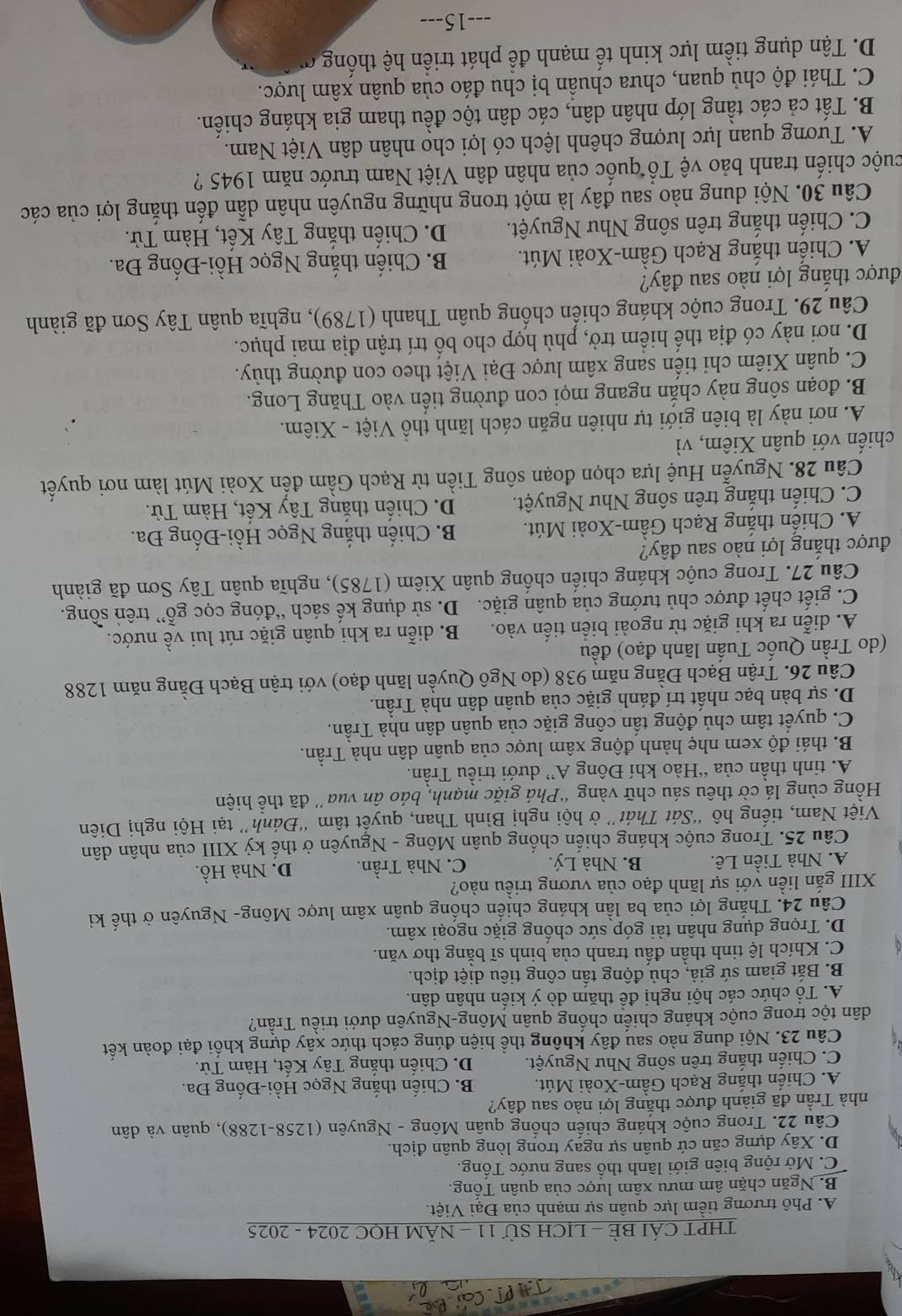 THPT CÁI BÈ - LICH Sử 11 - NĂM HOC 2024 - 2025
A. Phô trương tiềm lực quân sự mạnh của Đại Việt.
B. Ngăn chặn âm mưu xâm lược của quân Tổng.
C. Mở rộng biên giới lãnh thổ sang nước Tổng.
D. Xây dựng căn cứ quân sự ngay trong lòng quân địch
Câu 22. Trong cuộc kháng chiến chống quân Mông - Nguyên (1258-1288), quân và dân
nhà Trần đã giành được thắng lợi nào sau đây?
A. Chiến thắng Rạch Gâm-Xoài Mút. B. Chiến thắng Ngọc Hồi-Đống Đa.
C. Chiến thắng trên sông Như Nguyệt. D. Chiến thắng Tây Kết, Hàm Tử.
Câu 23. Nội dung nào sau đây không thể hiện đúng cách thức xây dựng khối đại đoàn kết
dân tộc trong cuộc kháng chiến chống quân Mông-Nguyên dưới triều Trần?
A. Tổ chức các hội nghị đê thăm dò ý kiến nhân dân.
B. Bắt giam sứ giả, chủ động tấn công tiêu diệt địch.
C. Khích lệ tinh thần đấu tranh của binh sĩ bằng thơ văn.
D. Trọng dụng nhân tài góp sức chống giặc ngoại xâm.
Câu 24. Thắng lợi của ba lần kháng chiến chống quân xâm lược Mông- Nguyên ở thế ki
XIII gắn liền với sự lãnh đạo của vương triều nào?
A. Nhà Tiền Lê. B. Nhà Lý. C. Nhà Trần. D. Nhà Hồ.
Câu 25. Trong cuộc kháng chiến chống quân Mông - Nguyên ở thế kỷ XIII của nhân dân
Việt Nam, tiếng hô “Sát Thát” ở hội nghị Bình Than, quyết tâm “Đánh” tại Hội nghị Diên
Hồng cùng lá cờ thêu sáu chữ vàng “Phá giặc mạnh, báo ân vua'' đã thể hiện
A. tinh thần của “Hào khí Đông A” dưới triều Trần.
B. thái độ xem nhẹ hành động xâm lược của quân dân nhà Trần.
C. quyết tâm chủ động tấn công giặc của quân dân nhà Trần.
D. sự bàn bạc nhất trí đánh giặc của quân dân nhà Trần.
Câu 26. Trận Bạch Đằng năm 938 (do Ngô Quyền lãnh đạo) với trận Bạch Đằng năm 1288
(do Trần Quốc Tuấn lãnh đạo) đều
A. diễn ra khi giặc từ ngoài biển tiến vào. B. diễn ra khi quân giặc rút lui về nước.
C. giết chết được chủ tướng của quân giặc.  D. sử dụng kế sách “đóng cọcý gỗ'' trên sồng.
Câu 27. Trong cuộc kháng chiến chống quân Xiêm (1785), nghĩa quân Tây Sơn đã giành
được thắng lợi nào sau đây?
A. Chiến thắng Rạch Gầm-Xoài Mút. B. Chiến thắng Ngọc Hồi-Đống Đa.
C. Chiến thắng trên sông Như Nguyệt. D. Chiến thắng Tây Kết, Hàm Tử.
Câu 28. Nguyễn Huệ lựa chọn đoạn sông Tiền từ Rạch Gầm đến Xoài Mút làm nơi quyết
chiến với quân Xiêm, vì
A. nơi này là biên giới tự nhiên ngăn cách lãnh thổ Việt - Xiêm.
B. đoạn sông này chắn ngang mọi con đường tiến vào Thăng Long.
C. quân Xiêm chi tiến sang xâm lược Đại Việt theo con đường thủy.
D. nơi này có địa thế hiểm trở, phù hợp cho bố trí trận địa mai phục.
Câu 29. Trong cuộc kháng chiến chồng quân Thanh (1789), nghĩa quân Tây Sơn đã giành
được thắng lợi nào sau đây?
A. Chiến thắng Rạch Gầm-Xoài Mút. B. Chiến thắng Ngọc Hồi-Đống Đa.
C. Chiến thắng trên sông Như Nguyệt. D. Chiến thắng Tây Kết, Hàm Tử.
Câu 30. Nội dung nào sau đây là một trong những nguyên nhân dẫn đến thắng lợi của các
cuộc chiến tranh bảo vệ Tổ quốc của nhân dân Việt Nam trước năm 1945 ?
A. Tương quan lực lượng chênh lệch có lợi cho nhân dân Việt Nam.
B. Tất cả các tầng lớp nhân dân, các dân tộc đều tham gia kháng chiến.
C. Thái độ chủ quan, chưa chuân bị chu đáo của quân xâm lược.
D. Tận dụng tiềm lực kinh tế mạnh để phát triển hệ thốn 
---15---