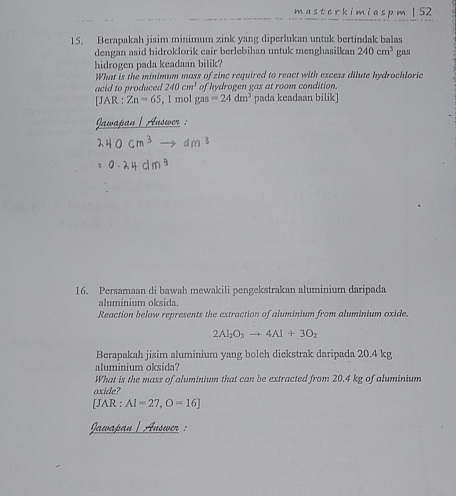 master kimias p m| 52 
15. Berapakah jisim minimum zink yang diperlukan untuk bertindak balas 
dengan asid hidroklorik cair berlebihan untuk menghasilkan 240cm^3 gas 
hidrogen pada keadaan bilik? 
What is the minimum mass of zinc required to react with excess dilute hydrochloric 
acid to produced 240cm^2 of hydrogen gas at room condition. 
[JAR : Zn=65 , 1 mol g as=24dm^3 pada keadaan bilik] 
waßan | Answer : 
16. Persamaan di bawah mewakili pengekstrakan aluminium daripada 
aluminium oksida. 
Reaction below represents the extraction of aluminium from aluminium oxide.
2Al_2O_3to 4Al+3O_2
Berapakah jisim aluminium yang boleh diekstrak daripada 20.4 kg
aluminium oksida? 
What is the mass of aluminium that can be extracted from 20.4 kg of aluminium 
oxide? 
[JAR : AI=27,O=16]
Jawapan | Answer :