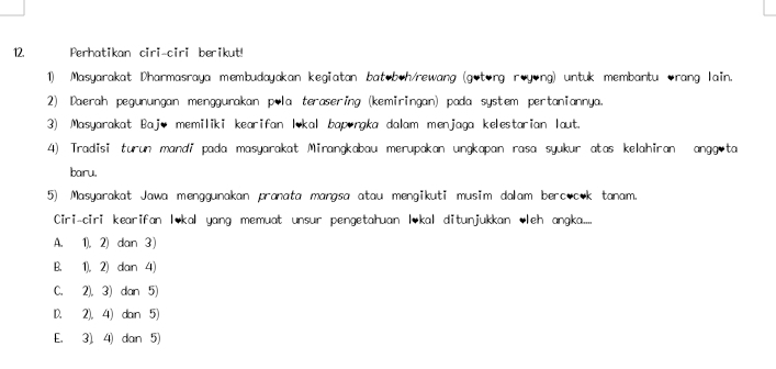 Perhatikan ciri-ciri berikut!
1) Masyarakat Dharmasraya membudayakan kegiatan batob•h/rewang (gotong røyong) untuk membantu orang lain.
2) Daerah pegunungan menggurakan p•la terasering (kemiringan) pada system pertaniannya.
3) Masyarakat Bajo memiliki kearifan lokal bapıngka dalam menjaga kelestarian laut.
4) Tradisi turun mandi pada masyarakat Mirangkabau merupakan ungkapan rasa syukur atas kelahiran angg ta
baru,
5) Masyarakat Jawa menggunakan pranata mangsa atau mengikuti musim dalam bercocok tanam.
Ciri-ciri kearifan l*kal yang memuat unsur pengetahuan lkal ditunjukkan leh angka....
A. 1), 2) dan 3 )
B. 1), 2) dan 4)
C. 2). 3) dan 5)
D. 2). 4) dan 5)
E. 3). 4) dan 5)