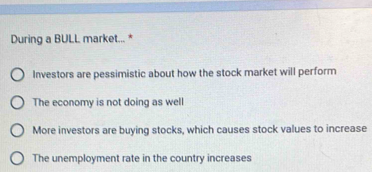 During a BULL market... *
Investors are pessimistic about how the stock market will perform
The economy is not doing as well
More investors are buying stocks, which causes stock values to increase
The unemployment rate in the country increases