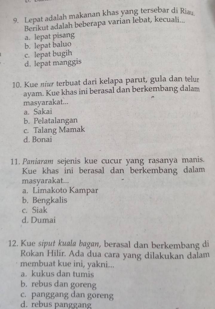 Lepat adalah makanan khas yang tersebar di Riau,
Berikut adalah beberapa varian lebat, kecuali...
a. lepat pisang
b. lepat baluo
c. lepat bugih
d. lepat manggis
10. Kue niur terbuat dari kelapa parut, gula dan telur
ayam. Kue khas ini berasal dan berkembang dalam
masyarakat...
a. Sakai
b. Pelatalangan
c. Talang Mamak
d. Bonai
11. Paniaram sejenis kue cucur yang rasanya manis.
Kue khas ini berasal dan berkembang dalam
masyarakat...
a. Limakoto Kampar
b. Bengkalis
c. Siak
d. Dumai
12. Kue siput kuala bagan, berasal dan berkembang di
Rokan Hilir. Ada dua cara yang dilakukan dalam
membuat kue ini, yakni...
a. kukus dan tumis
b. rebus dan goreng
c. panggang dan goreng
d. rebus panggang