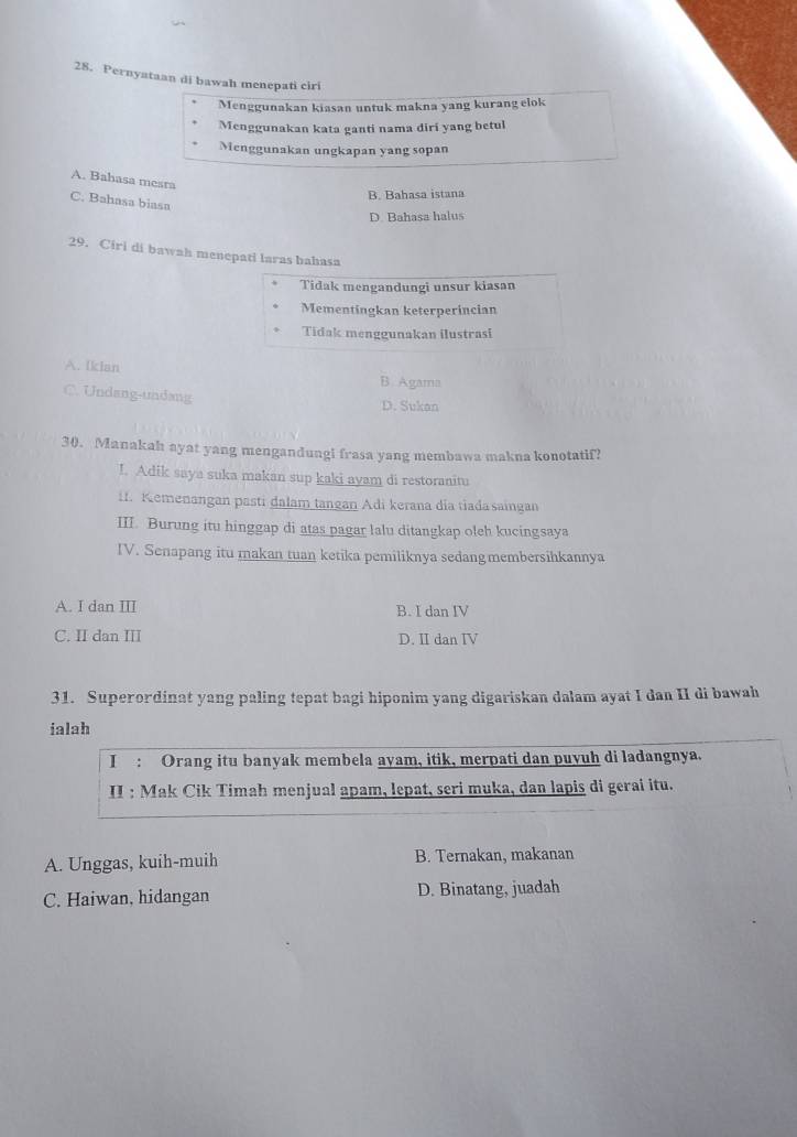 Pernyataan di bawah menepati ciri
Menggunakan kiasan untuk makna yang kurang elok
Menggunakan kata ganti nama diri yang betul
Menggunakan ungkapan yang sopan
A. Bahasa mesra
B. Bahasa istana
C. Bahasa biasa
D. Bahasa halus
29. Ciri di bawah menepati laras bahasa
Tidak mengandungi unsur kiasan
Mementingkan keterperincian
Tidak menggunakan ilustrasi
A. Iklan
B. Agama
C. Undang-undang
D. Sukan
30. Manakah ayat yang mengandungi frasa yang membawa makna konotatif?
I. Adik saya suka makan sup kaki ayam di restoranitu
11. Kemenangan pasti dalam tangan Adi kerana dia tiadasaingan
III. Burung itu hinggap di atas pagar lalu ditangkap oleh kucingsaya
IV. Senapang itu makan tuan ketika pemiliknya sedangmembersihkannya
A. I dan III B. I dan IV
C. II dan III D. II dan IV
31. Superordinat yang paling tepat bagi hiponim yang digariskan dalam ayat I dan II di bawah
ialah
I : Orang itu banyak membela ayam, itik, merpati dan puyuh di ladangnya.
II : Mak Cik Timah menjual apam, lepat, seri muka, dan lapis di gerai itu.
A. Unggas, kuih-muih B. Ternakan, makanan
C. Haiwan, hidangan D. Binatang, juadah