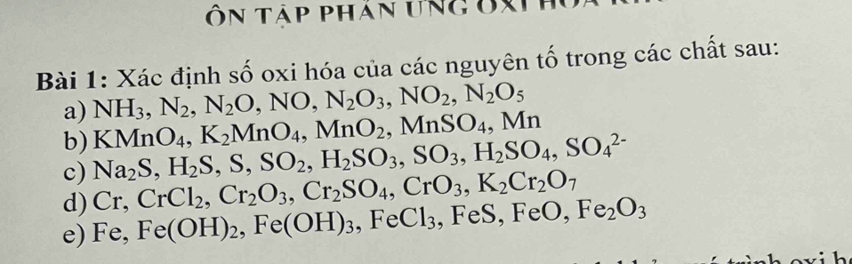 Ôn tập phán ưng ốX 
Bài 1: Xác định số oxi hóa của các nguyên tố trong các chất sau:
NH_3, N_2, N_2O, NO, N_2O_3, NO_2, N_2O_5
a) KMnO_4, K_2MnO_4, MnO_2, MnSO_4, Mn
b) 
c) Na_2S, H_2S, S, SO_2, H_2SO_3, SO_3, H_2SO_4, SO_4^((2-)
Cr, CrCl_2), Cr_2O_3, Cr_2SO_4, CrO_3, K_2Cr_2O_7
d) Fe,Fe(OH)_2, Fe(OH)_3, FeCl_3
,FeS, FeO, Fe_2O_3
e)