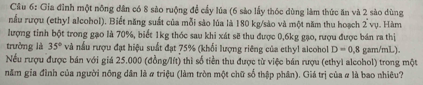 Gia đình một nông dân có 8 sào ruộng đề cấy lúa (6 sào lấy thóc dùng làm thức ăn và 2 sào dùng 
nấu rượu (ethyl alcohol). Biết năng suất của mỗi sào lúa là 180 kg /sào và một năm thu hoạch 2 vụ. Hàm 
lượng tinh bột trong gạo là 70%, biết 1kg thóc sau khi xát sẽ thu được 0, 6kg gạo, rượu được bán ra thị 
trường là 35° và nấu rượu đạt hiệu suất đạt 75% (khối lượng riêng của ethyl alcohol D=0,8 gam/mL). 
Nếu rượu được bán với giá 25.000 (đồng/lít) thì số tiền thu được từ việc bán rượu (ethyl alcohol) trong một 
năm gia đình của người nông dân là a triệu (làm tròn một chữ số thập phân). Giá trị của # là bao nhiêu?