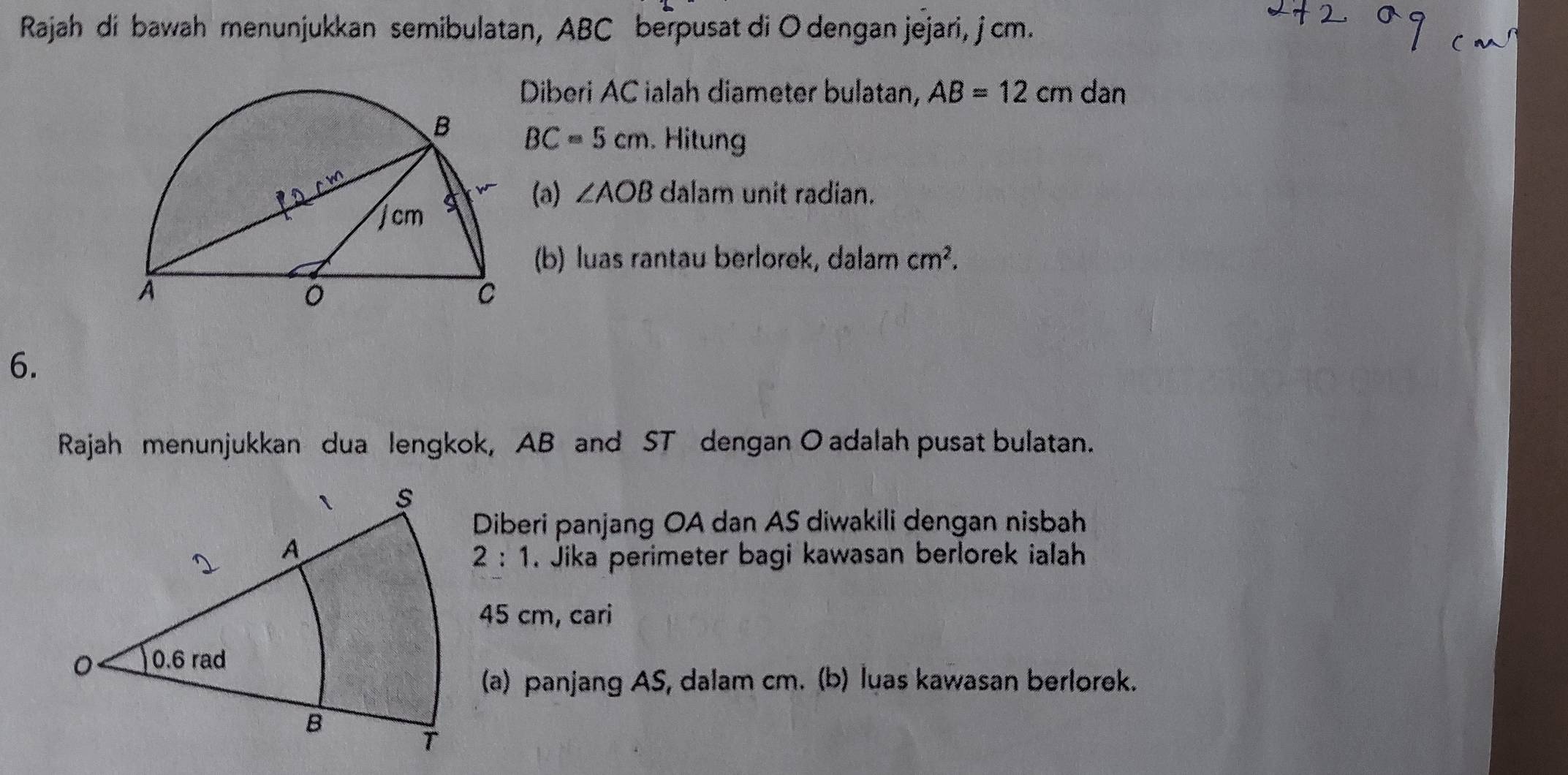 Rajah di bawah menunjukkan semibulatan, ABC berpusat di O dengan jejari, j cm. 
Diberi AC ialah diameter bulatan, AB=12cm dan
BC=5cm. Hitun 
(a) ∠ AOB dalam unit radian. 
(b) luas rantau berlorek, dalam cm^2. 
6. 
Rajah menunjukkan dua lengkok, AB and ST dengan O adalah pusat bulatan. 
Diberi panjang OA dan AS diwakili dengan nisbah 
2:1 . Jika perimeter bagi kawasan berlorek ialah
45 cm, cari 
(a) panjang AS, dalam cm. (b) luas kawasan berlorek.