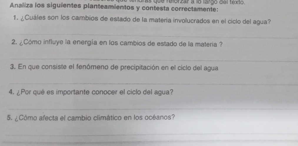 tendras que refórzar a lo largo del texto. 
Analiza los siguientes planteamientos y contesta correctamente: 
1. ¿Cuáles son los cambios de estado de la materia involucrados en el ciclo del agua? 
_ 
2. ¿Cómo influye la energía en los cambios de estado de la materia ? 
_ 
3. En que consiste el fenómeno de precipitación en el ciclo del agua 
_ 
4. ¿Por qué es importante conocer el ciclo del agua? 
_ 
5. ¿Cómo afecta el cambio climático en los océanos? 
_ 
_