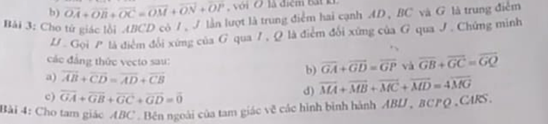 vector OA+vector OB+vector OC=vector OM+vector ON+vector OP với Ở là điệm bắt k
Bải 3: Cho tử giác lồi ABCD có /, J lần lượt là trung điểm hai cạnh AD , BC và G là trung điểm
D . Gọi P là điểm đổi xứng của G qua I, Q là điểm đổi xứng của G qua J. Chứng minh
các đảng thức vecto sau: overline GA+overline GD=overline GP và overline GB+overline GC=overline GQ
a) overline AB+overline CD=overline AD+overline CB
b)
c) overline GA+overline GB+overline GC+overline GD=overline 0
d) overline MA+overline MB+overline MC+overline MD=4overline MG
Bải 4: Cho tam giác ABC. Bên ngoài của tam giác về các hình bình hành ABU , BCPQ,CARS.