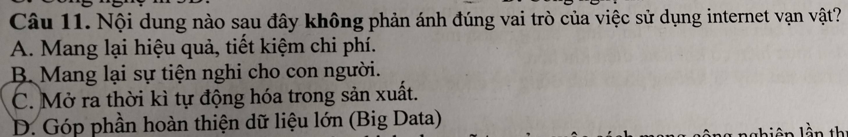 Nội dung nào sau đây không phản ánh đúng vai trò của việc sử dụng internet vạn vật?
A. Mang lại hiệu quả, tiết kiệm chi phí.
B. Mang lại sự tiện nghi cho con người.
C. Mở ra thời kì tự động hóa trong sản xuất.
D. Góp phần hoàn thiện dữ liệu lớn (Big Data)