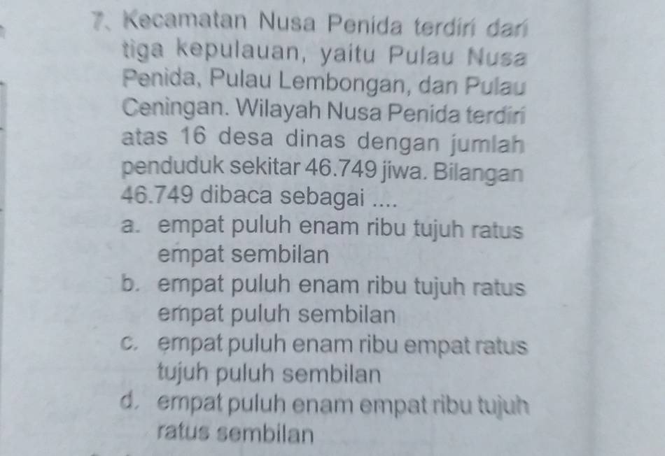 Kecamatan Nusa Penida terdiri dani
tiga kepulauan, yaitu Pulau Nusa
Penida, Pulau Lembongan, dan Pulau
Ceningan. Wilayah Nusa Penida terdiri
atas 16 desa dinas dengan jumlah
penduduk sekitar 46.749 jiwa. Bilangan
46.749 dibaca sebagai ....
a. empat puluh enam ribu tujuh ratus
empat sembilan
b. empat puluh enam ribu tujuh ratus
empat puluh sembilan
c. empat puluh enam ribu empat ratus
tujuh puluh sembilan
d. empat puluh enam empat ribu tujuh
ratus sembilan