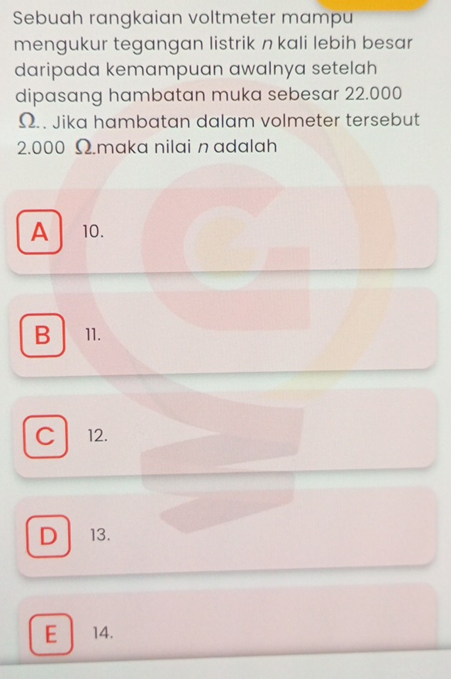 Sebuah rangkaian voltmeter mampu
mengukur tegangan listrik n kali lebih besar
daripada kemampuan awalnya setelah
dipasang hambatan muka sebesar 22.000
Ω.. Jika hambatan dalam volmeter tersebut
2.000 Ω.maka nilai n adalah
A 10.
B 11.
C 12.
D 13.
E ₹14.